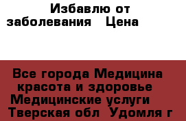 Избавлю от заболевания › Цена ­ 5 000 - Все города Медицина, красота и здоровье » Медицинские услуги   . Тверская обл.,Удомля г.